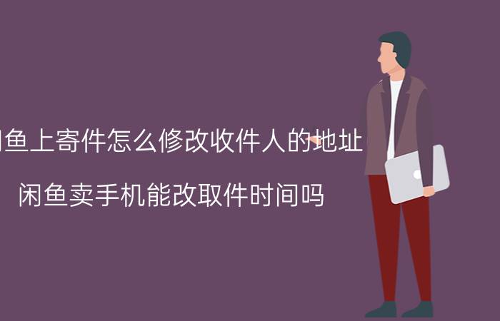 闲鱼上寄件怎么修改收件人的地址 闲鱼卖手机能改取件时间吗？